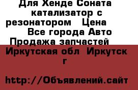 Для Хенде Соната5 катализатор с резонатором › Цена ­ 4 000 - Все города Авто » Продажа запчастей   . Иркутская обл.,Иркутск г.